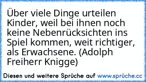 Über viele Dinge urteilen Kinder, weil bei ihnen noch keine Nebenrücksichten ins Spiel kommen, weit richtiger, als Erwachsene. (Adolph Freiherr Knigge)