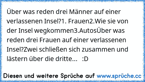 Über was reden drei Männer auf einer verlassenen Insel?
1. Frauen
2.Wie sie von der Insel wegkommen
3.Autos
Über was reden drei Frauen auf einer verlassenen Insel?
Zwei schließen sich zusammen und lästern über die dritte...   :D