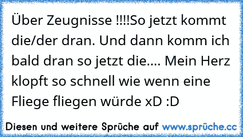 Über Zeugnisse !!!!
So jetzt kommt die/der dran. Und dann komm ich bald dran so jetzt die.... Mein Herz klopft so schnell wie wenn eine Fliege fliegen würde xD :D