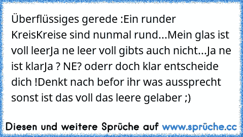 Überflüssiges gerede :
Ein runder Kreis
Kreise sind nunmal rund...
Mein glas ist voll leer
Ja ne leer voll gibts auch nicht...
Ja ne ist klar
Ja ? NE? oderr doch klar entscheide dich !
Denkt nach befor ihr was aussprecht sonst ist das voll das leere gelaber ;)