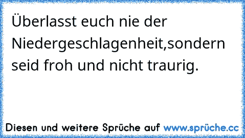 Überlasst euch nie der Niedergeschlagenheit,
sondern seid froh und nicht traurig.