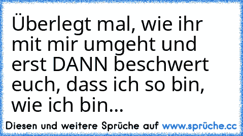 Überlegt mal, wie ihr mit mir umgeht und erst DANN beschwert euch, dass ich so bin, wie ich bin...