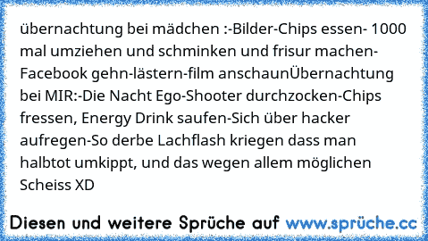 übernachtung bei mädchen :
-Bilder
-Chips essen
- 1000 mal umziehen und schminken und frisur machen
- Facebook gehn
-lästern
-film anschaun
Übernachtung bei MIR:
-Die Nacht Ego-Shooter durchzocken
-Chips fressen, Energy Drink saufen
-Sich über hacker aufregen
-So derbe Lachflash kriegen dass man halbtot umkippt, und das wegen allem möglichen Scheiss XD