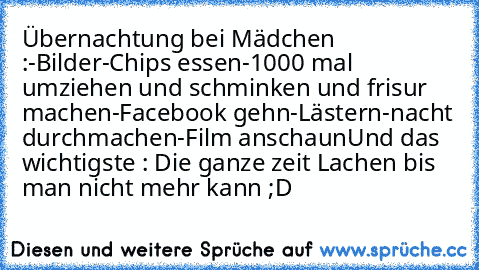 Übernachtung bei Mädchen :
-Bilder
-Chips essen
-1000 mal umziehen und schminken und frisur machen
-Facebook gehn
-Lästern
-nacht durchmachen
-Film anschaun
Und das wichtigste : Die ganze zeit Lachen bis man nicht mehr kann ;D