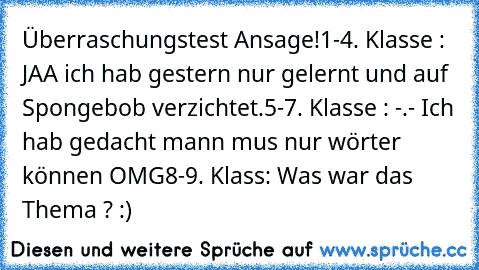 Überraschungstest Ansage!
1-4. Klasse : JAA ich hab gestern nur gelernt und auf Spongebob verzichtet.
5-7. Klasse : -.- Ich hab gedacht mann mus nur wörter können OMG
8-9. Klass: Was war das Thema ? :)