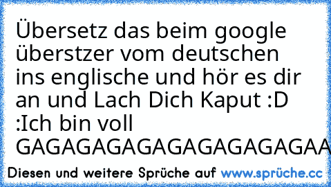 Übersetz das beim google überstzer vom deutschen ins englische und hör es dir an und Lach Dich Kaput :D :Ich bin voll GAGAGAGAGAGAGAGAGAGAA