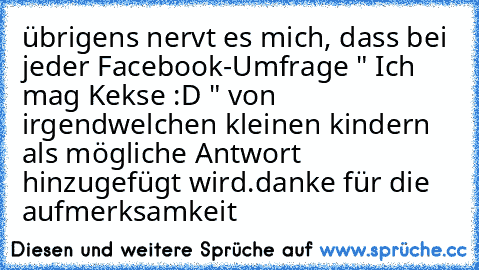 übrigens nervt es mich, dass bei jeder Facebook-Umfrage " Ich mag Kekse :D " von irgendwelchen kleinen kindern als mögliche Antwort hinzugefügt wird.
danke für die aufmerksamkeit