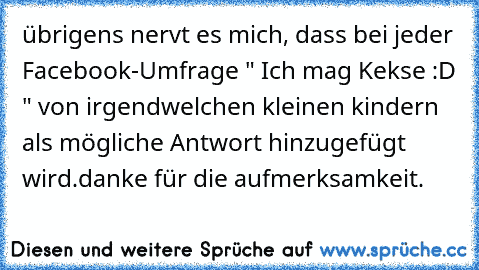 übrigens nervt es mich, dass bei jeder Facebook-Umfrage " Ich mag Kekse :D " von irgendwelchen kleinen kindern als mögliche Antwort hinzugefügt wird.
danke für die aufmerksamkeit.