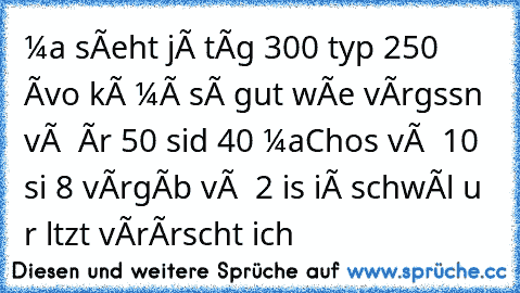 мaии sîeht jê∂єи tâg 300 typєи 250 ∂âvoи kâии мâи sô gut wîe vérgєssєn vôи ∂єи âи∂rєи 50 siиd 40 мaChos vôи ∂єи 10 siи∂ 8 vêrgêbєи vôи ∂єи 2 is єiиâ schwûl uи∂ ∂єr lєtztє vêrârscht ∂ich