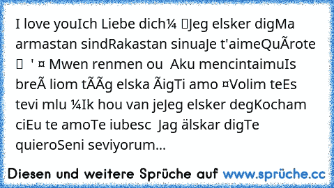 Ես սիրում եմ ձեզ
I love you
Ich Liebe dich
Обичам те
我愛你
Jeg elsker dig
Ma armastan sind
Rakastan sinua
Je t'aime
Quérote
მე შენ მიყვარხარ
Σ 'αγαπώ
હું તમને પ્રેમ
Mwen renmen ou
אני אוהב אותך
Aku mencintaimu
Is breá liom tú
Ég elska þig
Ti amo
ನಾನು ಪ್ರೀತಿ
Volim te
Es tevi mīlu
Те сакам
Ik hou van je
Jeg elsker deg
Kocham cię
Eu te amo
Te iubesc
Я люблю тебя
Jag älskar dig
Te quiero
Seni seviyor...