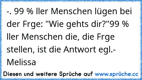 ‎-. 99 % αller Menschen lügen bei der Fαrge: "Wie gehts dir?"
99 % αller Menschen die, die Frαge stellen, ist die Antwort egαl.
- Melissa ♥