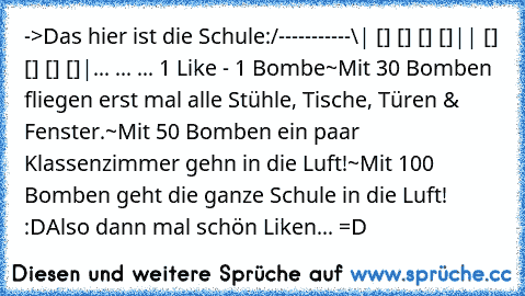 ‎->Das hier ist die Schule:
/-----------\
| [] [] [] []|
| [] [] [] []|
... ... ... 1 Like - 1 Bombe
~Mit 30 Bomben fliegen erst mal alle Stühle, Tische, Türen & Fenster.
~Mit 50 Bomben ein paar Klassenzimmer gehn in die Luft!
~Mit 100 Bomben geht die ganze Schule in die Luft! :D
Also dann mal schön Liken... =D