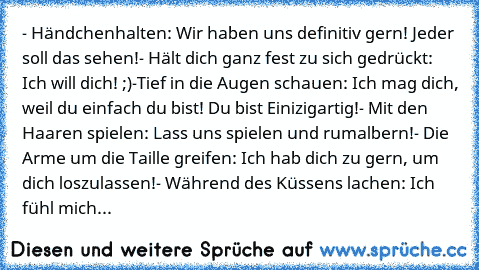 ‎- Händchenhalten: Wir haben uns definitiv gern! Jeder soll das sehen!
- Hält dich ganz fest zu sich gedrückt: Ich will dich! ;)
-Tief in die Augen schauen: Ich mag dich, weil du einfach du bist! Du bist Einizigartig!
- Mit den Haaren spielen: Lass uns spielen und rumalbern!
- Die Arme um die Taille greifen: Ich hab dich zu gern, um dich loszulassen!♥
- Während des Küssens lachen: Ich fühl mich...