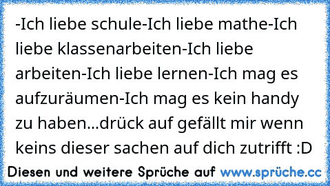 ‎-Ich liebe schule
-Ich liebe mathe
-Ich liebe klassenarbeiten
-Ich liebe arbeiten
-Ich liebe lernen
-Ich mag es aufzuräumen
-Ich mag es kein handy zu haben...
drück auf gefällt mir wenn keins dieser sachen auf dich zutrifft :D