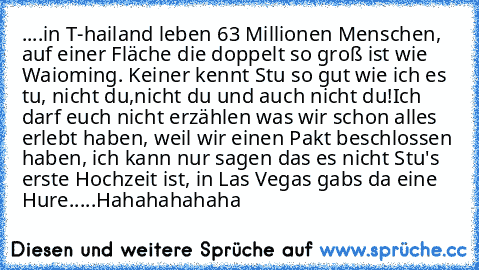 ‎....in T-hailand leben 63 Millionen Menschen, auf einer Fläche die doppelt so groß ist wie Waioming. 
Keiner kennt Stu so gut wie ich es tu, nicht du,nicht du und auch nicht du!
Ich darf euch nicht erzählen was wir schon alles erlebt haben, weil wir einen Pakt beschlossen haben, ich kann nur sagen das es nicht Stu's erste Hochzeit ist, in Las Vegas gabs da eine Hure.....
Hahahahahaha