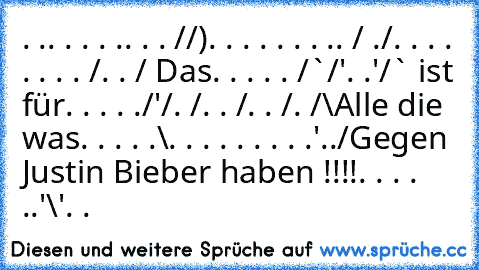 ‎. .. . . . .. . . /¯/)
. . . . . . . .. /¯ ./
. . . . . . . . /. . / Das
. . . . . /¯`/'. .'/¯¯` ist für
. . . . ./'/. /. . /. . /. /¯\Alle die was
. . . . .\. . . . . . . . .'../Gegen Justin Bieber haben !!!!
. . . . ..'\'. .