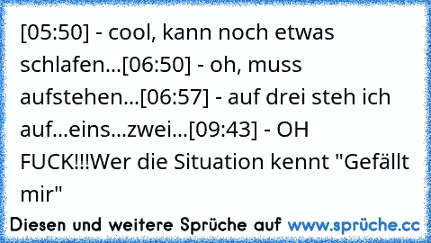 ‎[05:50] - cool, kann noch etwas schlafen...
[06:50] - oh, muss aufstehen...
[06:57] - auf drei steh ich auf...eins...zwei...
[09:43] - OH FUCK!!!
Wer die Situation kennt "Gefällt mir"