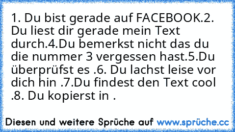 ‎1. Du bist gerade auf FACEBOOK.
2. Du liest dir gerade mein Text durch.
4.Du bemerkst nicht das du die nummer 3 vergessen hast.
5.Du überprüfst es .
6. Du lachst leise vor dich hin .
7.Du findest den Text cool .
8. Du kopierst in .