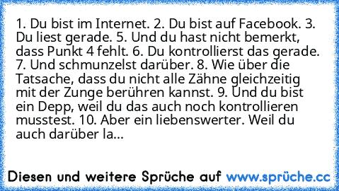 ‎1. Du bist im Internet. 2. Du bist auf Facebook. 3. Du liest gerade. 5. Und du hast nicht bemerkt, dass Punkt 4 fehlt. 6. Du kontrollierst das gerade. 7. Und schmunzelst darüber. 8. Wie über die Tatsache, dass du nicht alle Zähne gleichzeitig mit der Zunge berühren kannst. 9. Und du bist ein Depp, weil du das auch noch kontrollieren musstest. 10. Aber ein liebenswerter. Weil du auch darüber la...