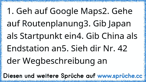 ‎1. Geh auf Google Maps
2. Gehe auf Routenplanung
3. Gib Japan als Startpunkt ein
4. Gib China als Endstation an
5. Sieh dir Nr. 42 der Wegbeschreibung an