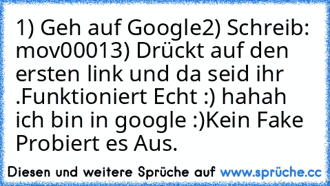 ‎1) Geh auf Google
2) Schreib: mov0001
3) Drückt auf den ersten link und da seid ihr .
Funktioniert Echt :) hahah ich bin in google :)
Kein Fake Probiert es Aus.