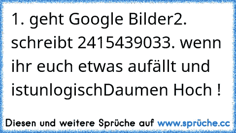 ‎1. geht Google Bilder
2. schreibt 241543903
3. wenn ihr euch etwas aufällt und ist
unlogisch
Daumen Hoch !