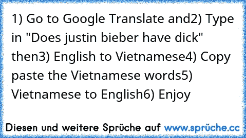 ‎1) Go﻿ to Google Translate﻿﻿ and
2)﻿ Type in "Does justin bieber﻿ have dick" then
3)﻿ English﻿ to Vietnamese
4) Copy paste the﻿ Vietnamese words
5) Vietnamese to English
6) Enjoy