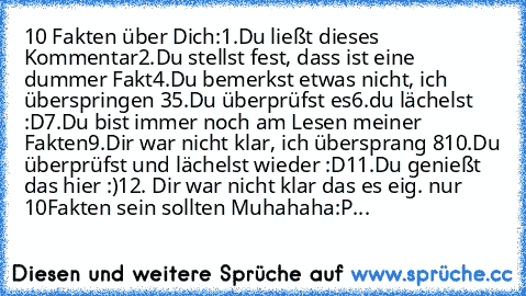 ‎10 Fakten über Dich:
1.Du ließt dieses Kommentar
2.Du stellst fest, dass ist eine dummer Fakt
4.Du bemerkst etwas nicht, ich überspringen 3
5.Du überprüfst es
6.du lächelst :D
7.Du bist immer noch am Lesen meiner Fakten
9.Dir war nicht klar, ich übersprang 8
10.Du überprüfst und lächelst wieder :D
11.Du genießt das hier :)
12. Dir war nicht klar das es eig. nur 10Fakten sein sollten Muhahaha:P...