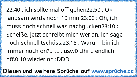 ‎22:40 : ich sollte mal off gehen
22:50 : Ok, langsam wirds noch 10 min.
23:00 : Oh, ich muss noch schnell was nachgucken
23:10 : Scheiße, jetzt schreibt mich wer an, ich sage noch schnell tschüss.
23:15 : Warum bin ich immer noch on?
... ... ..usw
0 Uhr .. endlich off.
0:10 wieder on :DDD