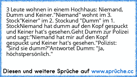 ‎3 Leute wohnen in einem Hochhaus: Niemand, Dumm und Keiner.
"Niemand" wohnt im 3. Stock
"Keiner" im 2. Stock
und "Dumm" im 1. Stock
Niemand hat dumm auf den Kopf gespuckt und Keiner hat's gesehen.
Geht Dumm zur Polizei und sagt:
"Niemand hat mir auf den Kopf gespuckt und Keiner hat's gesehen."
Polizist: "Sind sie dumm?"
Antwortet Dumm: "Ja, höchstpersönlich."