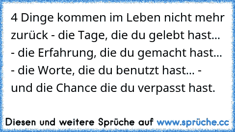 ‎4 Dinge kommen im Leben nicht mehr zurück - die Tage, die du gelebt hast... - die Erfahrung, die du gemacht hast... - die Worte, die du benutzt hast... - und die Chance die du verpasst hast.