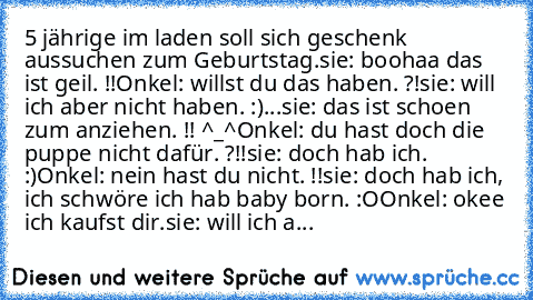 ‎5 jährige im laden soll sich geschenk aussuchen zum Geburtstag.
sie: boohaa das ist geil. !!
Onkel: willst du das haben. ?!
sie: will ich aber nicht haben. :)
...
sie: das ist schoen zum anziehen. !! ^_^
Onkel: du hast doch die puppe nicht dafür. ?!!
sie: doch hab ich. :)
Onkel: nein hast du nicht. !!
sie: doch hab ich, ich schwöre ich hab baby born. :O
Onkel: okee ich kaufst dir.
sie: will ich a...