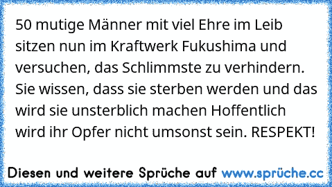 ‎50 mutige Männer mit viel Ehre im Leib sitzen nun im Kraftwerk Fukushima und versuchen, das Schlimmste zu verhindern. Sie wissen, dass sie sterben werden und das wird sie unsterblich machen Hoffentlich wird ihr Opfer nicht umsonst sein. RESPEKT!