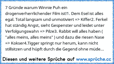 ‎7 Gründe warum Winnie Puh ein drogenverherrlichender Film ist!
1. Dem Esel ist alles egal. Total langsam und unmotiviert => Kiffer
2. Ferkel hat ständig Angst, sieht Gespenster und leidet unter Verfolgungswahn => Pilze
3. Rabbit will alles haben ( "alles meins, alles meins" ) und dazu die riesen Nase => Kokser
4.Tigger springt nur herum, kann nicht stillsitzen und hüpft durch die Gegend ohne m...