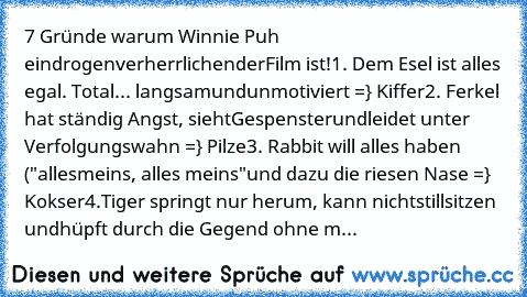 ‎7 Gründe warum Winnie Puh ein
drogenverherrlichender
Film ist!
1. Dem Esel ist alles egal. Total
... langsam
und
unmotiviert =} Kiffer
2. Ferkel hat ständig Angst, sieht
Gespenster
und
leidet unter Verfolgungswahn =} Pilze
3. Rabbit will alles haben ("alles
meins, alles meins"
und dazu die riesen Nase =} Kokser
4.Tiger springt nur herum, kann nicht
stillsitzen und
hüpft durch die Gegend ohne m...