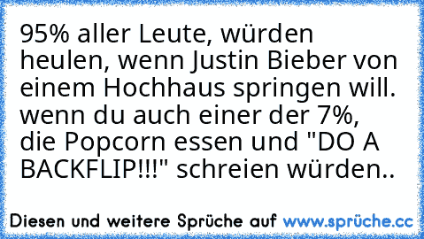 ‎95% aller Leute, würden heulen, wenn Justin Bieber von einem Hochhaus springen will. wenn du auch einer der 7%, die Popcorn essen und "DO A BACKFLIP!!!" schreien würden..