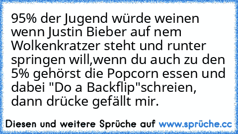 ‎95% der Jugend würde weinen wenn Justin Bieber auf nem Wolkenkratzer steht und runter springen will,wenn du auch zu den 5% gehörst die Popcorn essen und dabei "Do a Backflip"schreien, dann drücke gefällt mir.