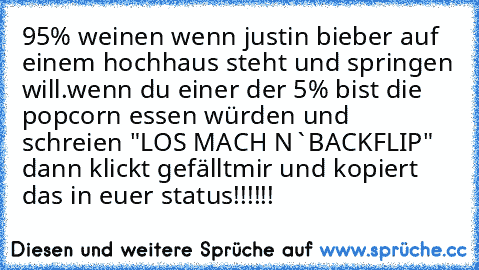 ‎95% weinen wenn justin bieber auf einem hochhaus steht und springen will.
wenn du einer der 5% bist die popcorn essen würden und schreien "LOS MACH N`BACKFLIP" dann klickt gefälltmir und kopiert das in euer status!!!!!!