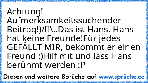 ‎Achtung! Aufmerksamkeitssuchender Beitrag!
●̮̮̃•̃)
/█\
.Π.
Das ist Hans. Hans hat keine Freunde!
Für jedes GEFÄLLT MIR, bekommt er einen Freund :)
Hilf mit und lass Hans berühmt werden :P