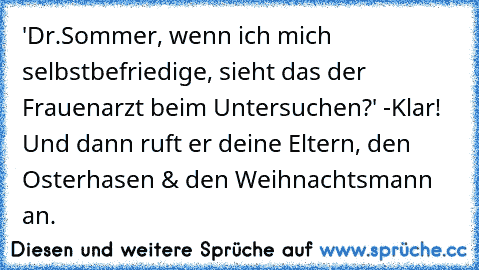 ‎'Dr.Sommer, wenn ich mich selbstbefriedige, sieht das der Frauenarzt beim Untersuchen?' -
Klar! Und dann ruft er deine Eltern, den Osterhasen & den Weihnachtsmann an.