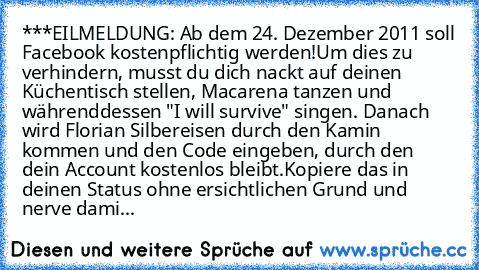 ‎***EILMELDUNG: Ab dem 24. Dezember 2011 soll Facebook kostenpflichtig werden!
Um dies zu verhindern, musst du dich nackt auf deinen Küchentisch stellen, Macarena tanzen und währenddessen "I will survive" singen. Danach wird Florian Silbereisen durch den Kamin kommen und den Code eingeben, durch den dein Account kostenlos bleibt.
Kopiere das in deinen Status ohne ersichtlichen Grund und nerve d...