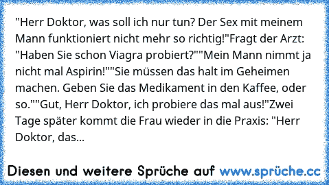 ‎"Herr Doktor, was soll ich nur tun? Der Sex mit meinem Mann funktioniert nicht mehr so richtig!"
Fragt der Arzt: "Haben Sie schon Viagra probiert?"
"Mein Mann nimmt ja nicht mal Aspirin!"
"Sie müssen das halt im Geheimen machen. Geben Sie das Medikament in den Kaffee, oder so."
"Gut, Herr Doktor, ich probiere das mal aus!"
Zwei Tage später kommt die Frau wieder in die Praxis: "Herr Doktor, das Mi...