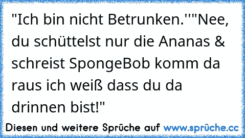 ‎"Ich bin nicht Betrunken.''
"Nee, du schüttelst nur die Ananas & schreist SpongeBob komm da raus ich weiß dass du da drinnen bist!"