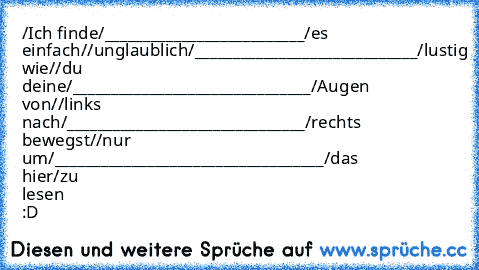 ‎/Ich finde/________________________​__/es einfach/
/unglaublich/_________________​____________/lustig wie/
/du deine/________________________​_______/Augen von/
/links nach/_________________________​______/rechts bewegst/
/nur um/___________________________​________/das hier/
zu lesen :D