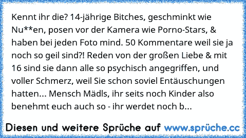 ‎Kennt ihr die? 14-jährige Bitches, geschminkt wie Nu**en, posen vor der Kamera wie Porno-Stars, & haben bei jeden Foto mind. 50 Kommentare weil sie ja noch so geil sind?! Reden von der großen Liebe & mit 16 sind sie dann alle so psychisch angegriffen, und voller Schmerz, weil Sie schon soviel Entäuschungen hatten... Mensch Mädls, ihr seits noch Kinder also benehmt euch auch so - ihr werdet noch b...