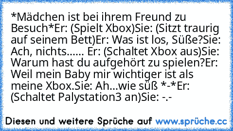 ‎*Mädchen ist bei ihrem Freund zu Besuch*
Er: (Spielt Xbox)
Sie: (Sitzt traurig auf seinem Bett)
Er: Was ist los, Süße?
Sie: Ach, nichts...
... Er: (Schaltet Xbox aus)
Sie: Warum hast du aufgehört zu spielen?
Er: Weil mein Baby mir wichtiger ist als meine Xbox.
Sie: Ah...wie süß *-*
Er: (Schaltet Palystation3 an)
Sie: -.-