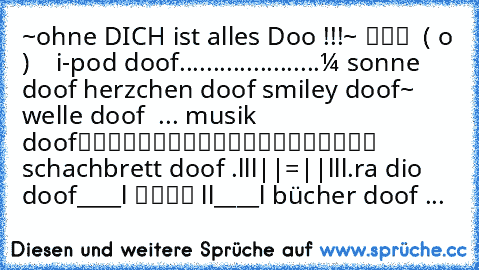 ‎~ohne DICH ist alles Dooƒ !!!~
╔═══╗ ♫
║███║ ♥
║ ( o )║ ♫
╚═══╝ ♥ ↔ i-pod doof
.....................☼ ↔sonne doof
♥ ↔herzchen doof
☺ ↔smiley doof
~ ↔welle doof
♫ ♪ ♫... ↔musik doof
▀▄▀▄▀▄▀
▀▄▀▄▀▄▀ ↔schachbrett doof .ılıll|̲̅̅●̲̅̅|̲̅̅=̲̅̅|̲̅̅●̲̅̅|llılı.↔ra dio doof
____
l ▄▄ l
l____l ↔bücher doof ♥...