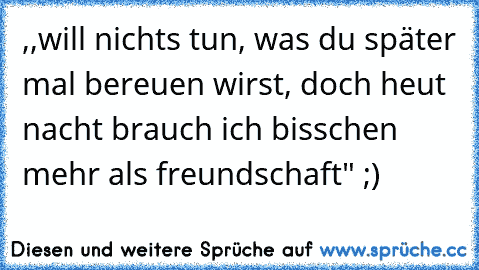 ‎,,will nichts tun, was du später mal bereuen wirst, doch heut nacht brauch ich bisschen mehr als freundschaft" ;)