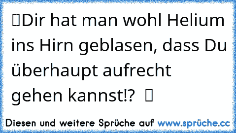 “Dir hat man wohl Helium ins Hirn geblasen, dass Du überhaupt aufrecht gehen kannst!?”  ツ