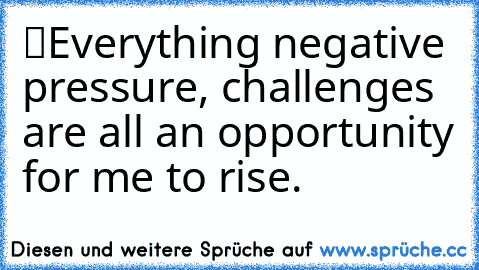 “Everything negative – pressure, challenges – are all an opportunity for me to rise.”